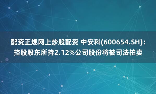 配资正规网上炒股配资 中安科(600654.SH)：控股股东所持2.12%公司股份将被司法拍卖