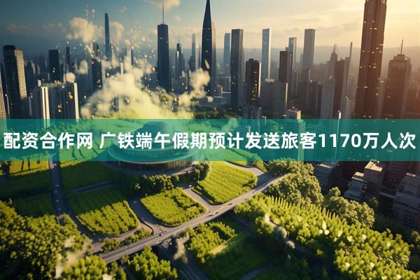配资合作网 广铁端午假期预计发送旅客1170万人次