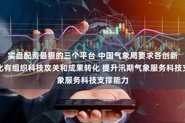 实盘配资最狠的三个平台 中国气象局要求各创新主体强化有组织科技攻关和成果转化 提升汛期气象服务科技支撑能力