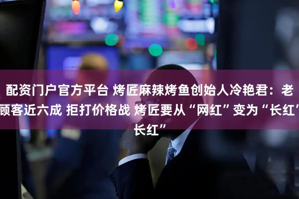 配资门户官方平台 烤匠麻辣烤鱼创始人冷艳君：老顾客近六成 拒打价格战 烤匠要从“网红”变为“长红”