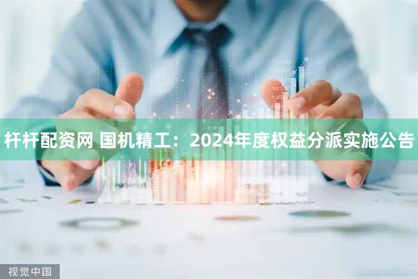 杆杆配资网 国机精工：2024年度权益分派实施公告