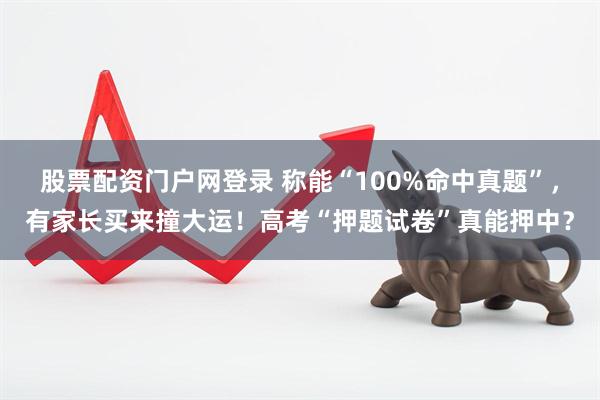 股票配资门户网登录 称能“100%命中真题”，有家长买来撞大运！高考“押题试卷”真能押中？