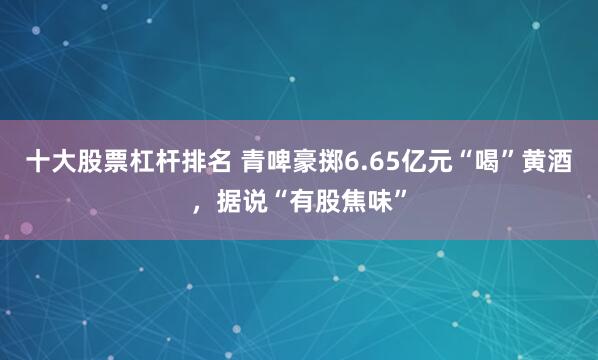 十大股票杠杆排名 青啤豪掷6.65亿元“喝”黄酒，据说“有股焦味”