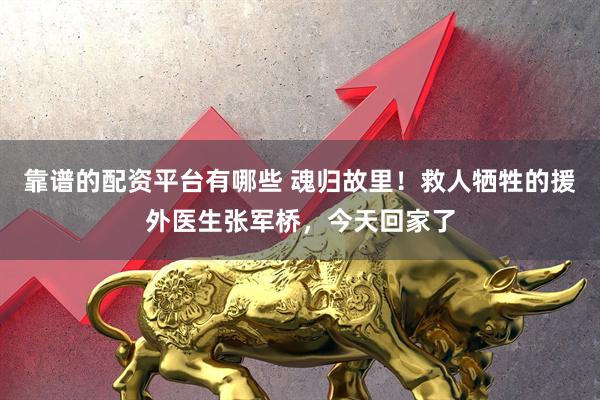靠谱的配资平台有哪些 魂归故里！救人牺牲的援外医生张军桥，今天回家了