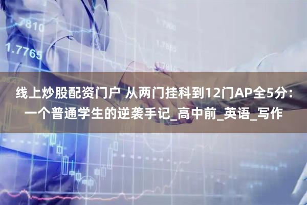 线上炒股配资门户 从两门挂科到12门AP全5分：一个普通学生的逆袭手记_高中前_英语_写作