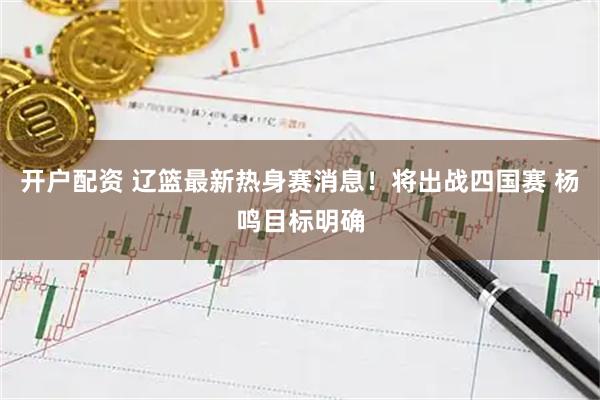 开户配资 辽篮最新热身赛消息！将出战四国赛 杨鸣目标明确