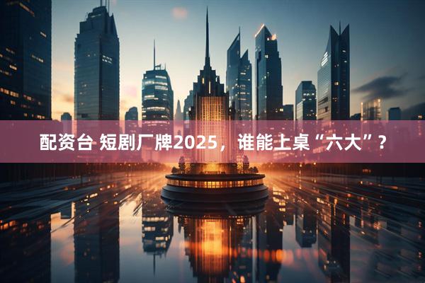 配资台 短剧厂牌2025，谁能上桌“六大”？